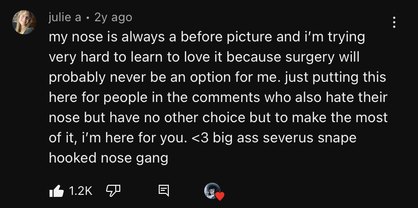 A Youtube comment from user julie a reading: 'my nose is always a before picture and i’m trying very hard to learn to love it because surgery will probably never be an option for me. just putting this here for people in the comments who also hate their nose but have no other choice but to make the most of it, i’m here for you. <3 big ass severus snape hooked nose gang.'