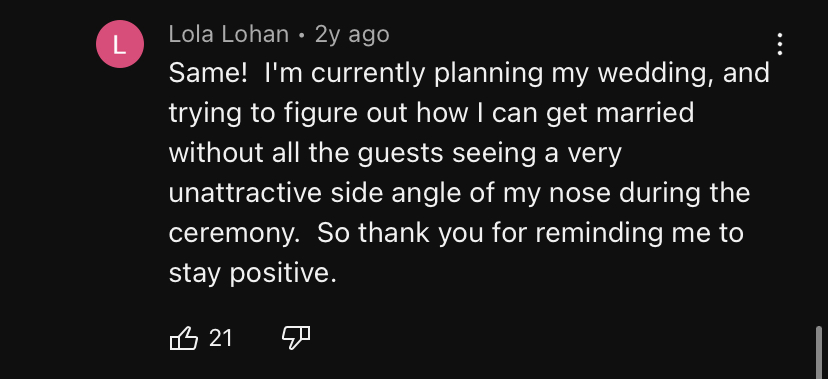 A Youtube coment from user Lola Lohan reading: 'Same! I'm currently planning my wedding, and trying to figure out how I can get married without all the guests seeing a very unattractive side angle of my nose during the ceremony. So thank you for reminding me to stay positive.'